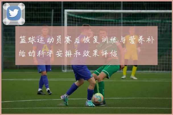 篮球运动员赛后恢复训练与营养补给的科学安排和效果评估
