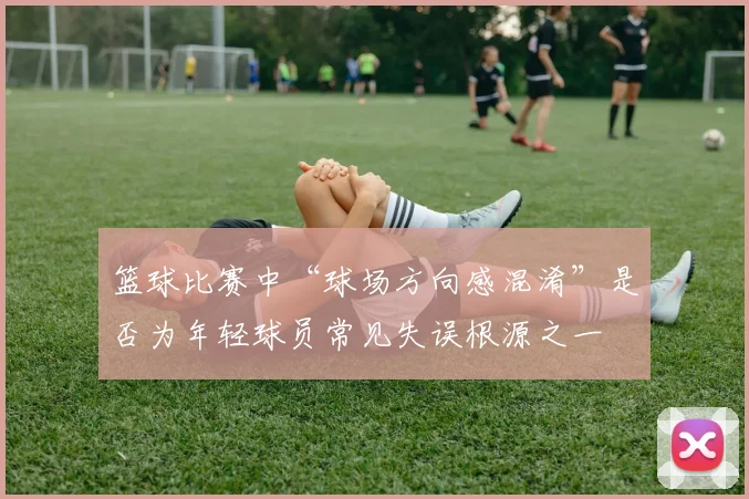 篮球比赛中“球场方向感混淆”是否为年轻球员常见失误根源之一